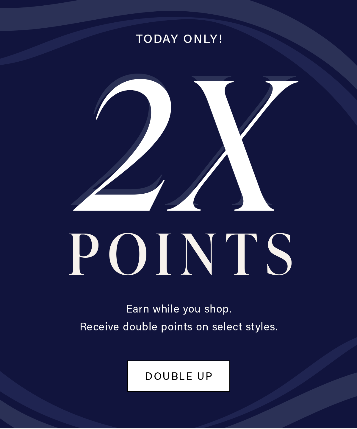 TODAY ONLY! 2X POINTS Earn while you shop. Receive double points on select styles. DOUBLE UP