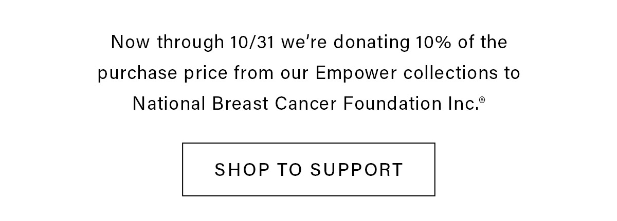 Now through 10/31 we're donating 10% of the purchase price form our Empower collections to National Breast Cancer Foundation Inc. SHOP TO SUPPORT