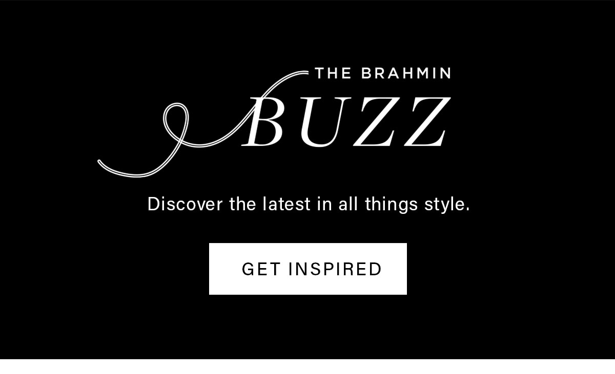 THE BRAHMIN BUZZ Discover the latest in all things style. GET INSPIRED