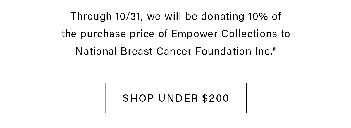 Through 10/31, we will be donating 10% of the purchase price of Empower Collections to National Breast Cancer Foundation Inc.* SHOP UNDER $200