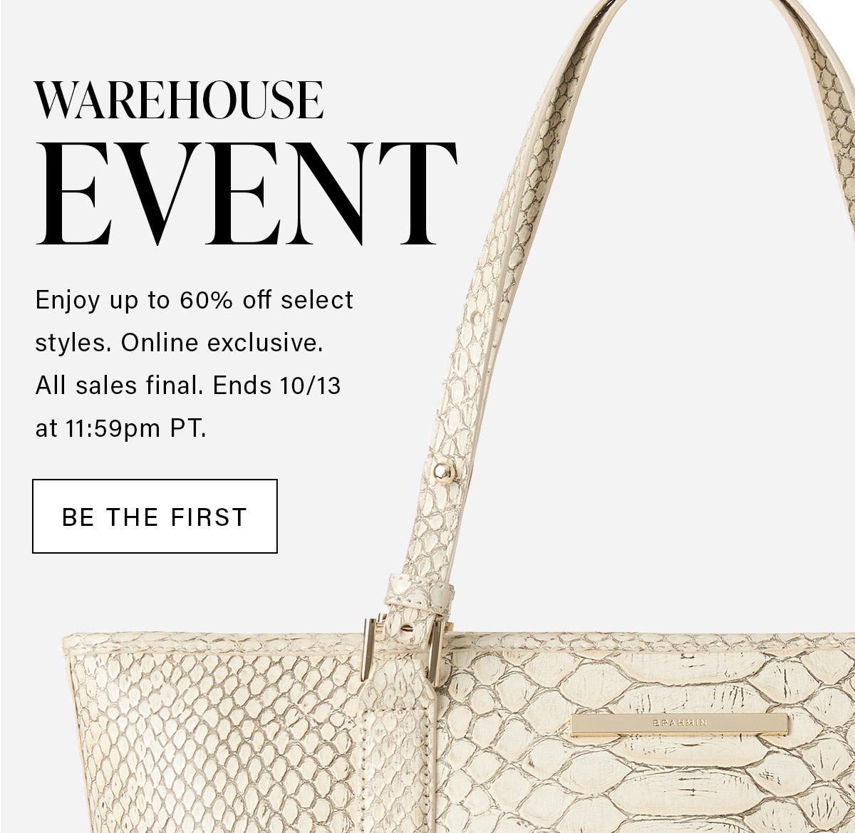 WAREHOUSE EVENT Enjoy up to 60% off select styles. Online exclusive. All sales final. Ends 10/13 at 11:59 pm PT. BE THE FIRST