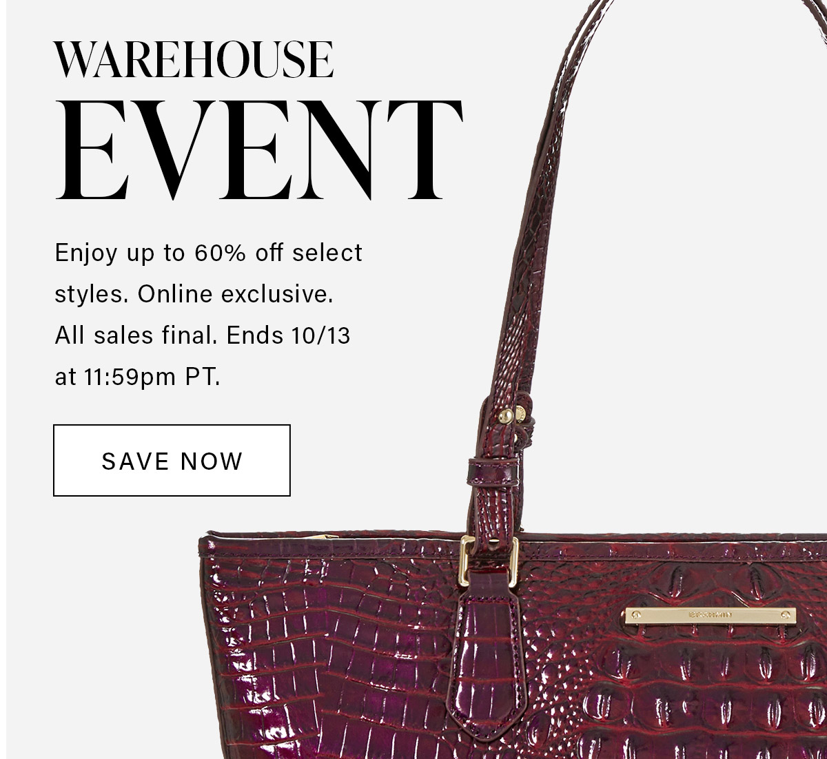 WAREHOUSE EVENT Enjoy up to 60% off select styles. Online exclusives. All sales final. Ends 10/13 at 11:59pm PT. SAVE NOW