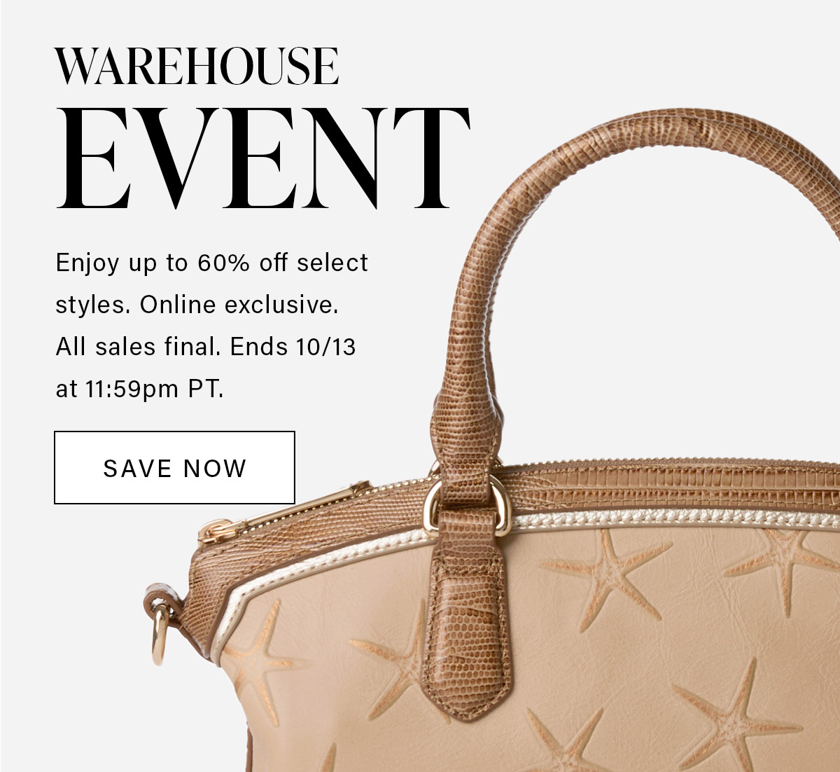 WAREHOUSE EVENT Enjoy up to 60% off select styles. Online exclusive. All sales final. Ends 10/13 at 11:59pm PT. SAVE NOW