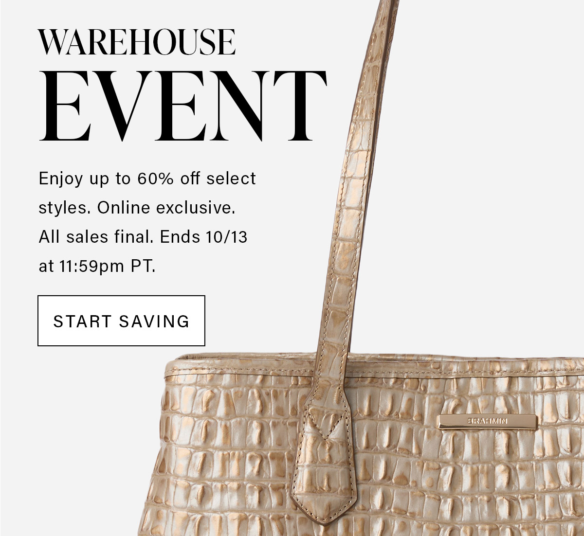 WAREHOUSE EVENT Enjoy up to 60% off select styles. Online exclusive. All sales final. Ends 10/13 at 11:59pm PT. START SAVING