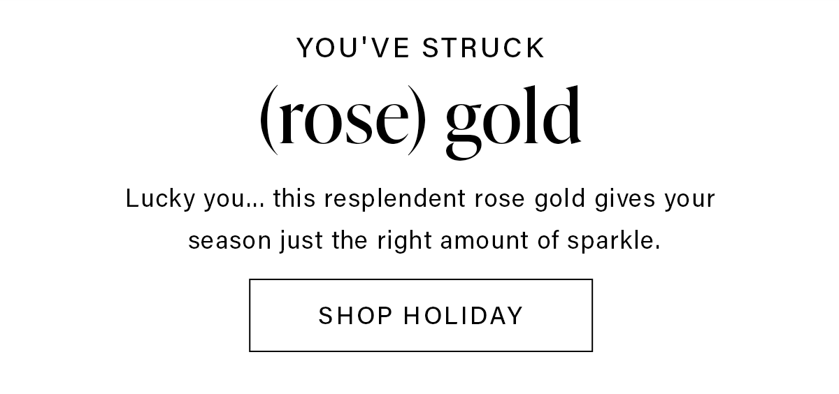 YOU'VE STRUCK (rose) gold Lucky you... this resplendent rose gold give your season just the right amount of sparkle. SHOP HOLIDAY