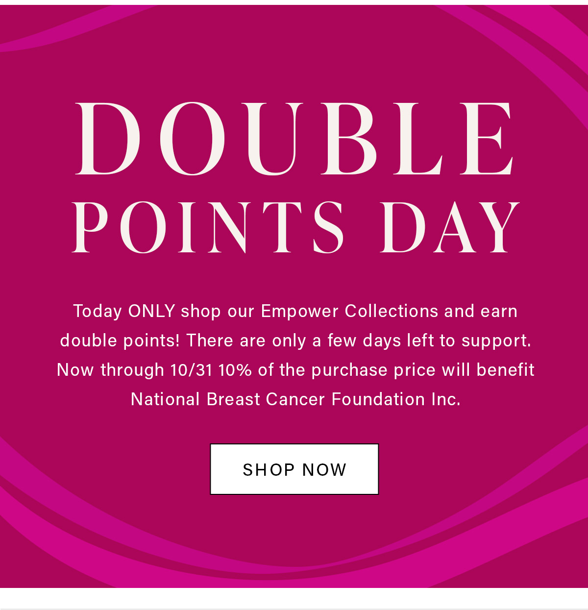 DOUBLE POINTS DAY Today ONLY shop our Empower Collections and earn double points! There are only a few days left to support. Now through 10/31 10% of the purchase price will benefit National Breast Cancer Foundation Inc.