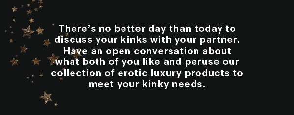  Theres no better day than today to discuss your kinks with your partner. Have an open conversation about what both of you like and peruse our collection of erotic luxury products to meet your kinky needs. 