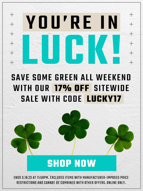  YOU'RE IN LUCK! SAVE SOME GREEN ALL WEEKEND WITH OUR 17% OFF SITEWIDE SALE WITH CODE LUCKY17 o o o o o o o o ENDS 3.18.23 AT 11:59PM. EXCLUDES ITEMS WITH MANUFACTURER-IMPOSED PRICE RESTRICTIONS AND CANNOT BE COMBINED WITH OTHER DFFERS. ONLINE ONLY. 
