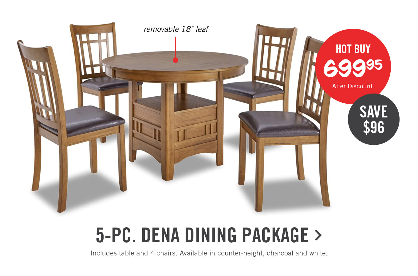 removable 18" leaf 9-PC. DENA DINING PACKAGE Includes table and 4 chairs. Available in counter-height, charcoal and white. 
