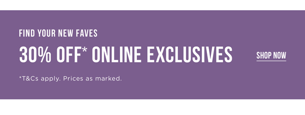 30% Off* Online Exclusives | Shop Now