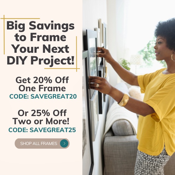 Big Savings to Frame Your Next DIY Project! Get 20% Off One Frame CODE: SAVEGREAT20 | Or 25% Off Two or More! CODE: SAVEGREAT25
