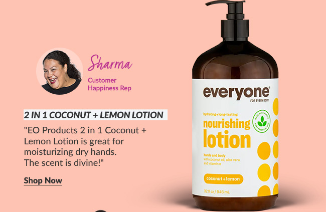 Sharma - Customer Happiness Rep: 2 in 1 Coconut + Lemon Lotion EO Products '2 in 1 Coconut + Lemon Lotion is great for moisturizing dry hands. The scent is divine!'