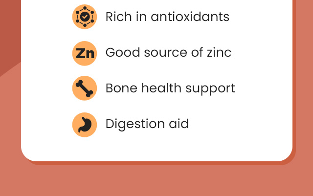 Rich in antioxidants. Good source of zinc. Bone health support. Digestion aid.