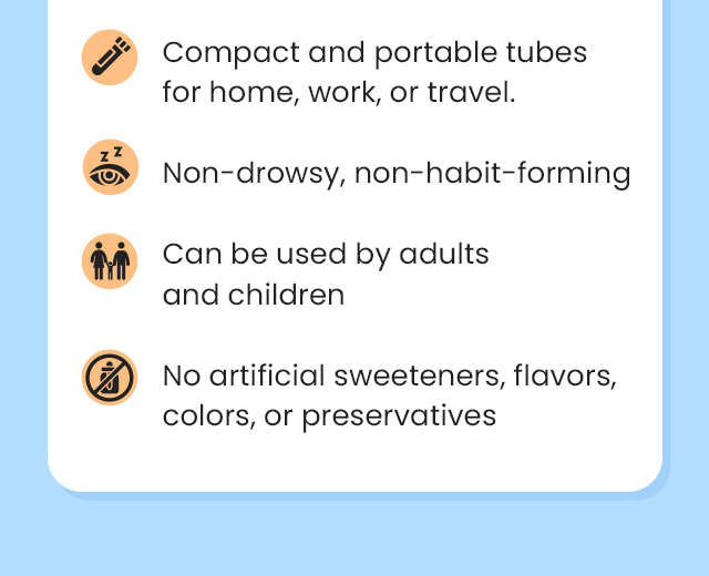 Compact and portable tubes for home, work, or travel. Non-drowsy, non-habit-forming. Can be used by adults and children. No artificial sweeteners, flavors, colors, or preservatives.