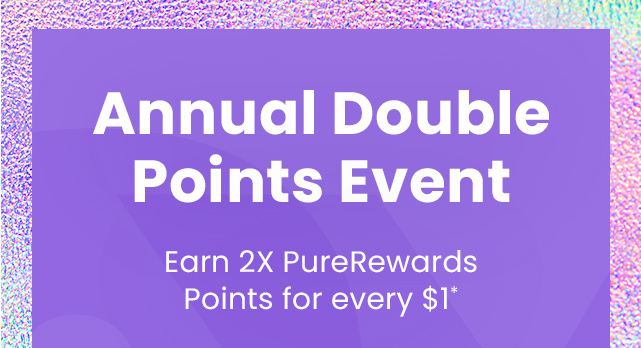 Annual Double Points Event: Earn 2X PureRewards Points for every $1.*