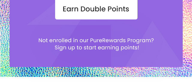 Earn Double Points. Not enrolled in our PureRewards Program? Sign up to start earning points!