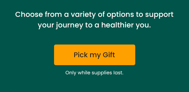 Choose from a variety of options to support your journey to a healthier you. Only while supplies last. Pick my gift.