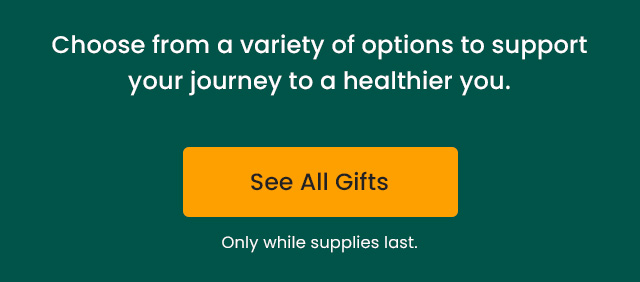 Choose from a variety of options to support your journey to a healthier you. Only while supplies last. See All Gifts.