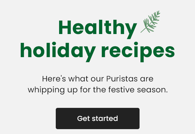 Healthy holiday recipes. Here's what our Puristas are whipping up for the festive season. Get started.