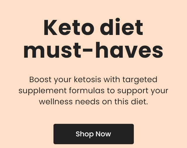 Keto diet must-haves: Boost your ketosis with targeted supplement formulas to support your wellness needs on this diet. Shop Now.