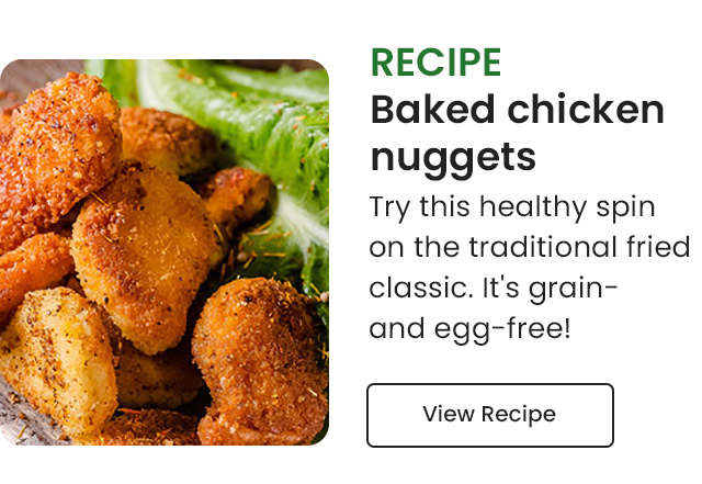 Recipe: Baked Chicken Nuggets. Try this healthy spin on the traditional fried classic. It's grain- and- egg-free! View Recipe