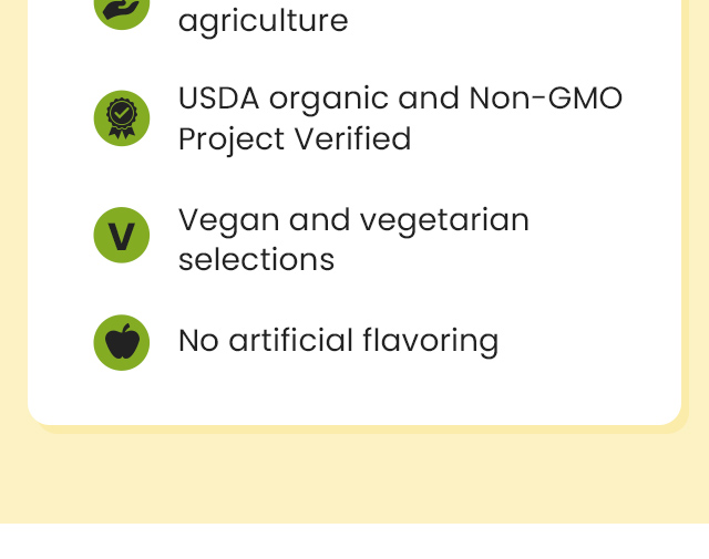 USDA organic and Non-GMO Project Verified. Vegan and vegetarian selections. No artificial flavoring.