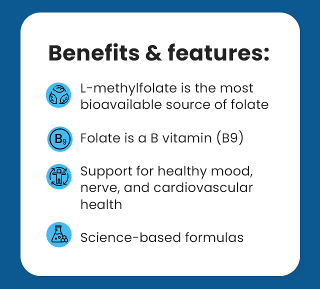 Benefits & features: L-Methylfolate is the most bioavailable source of folate. Folate is a B vitamin (B9). Support for healthy mood, nerve, and cardiovascular health. Science-based formulas.