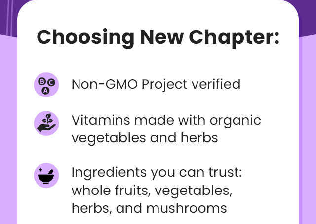 Choosing New Chapter: Non-GMO Project verified. Vitamins made with organic vegetables and herbs. Ingredients you can trust: whole fruits, vegetables, herbs, and mushrooms.