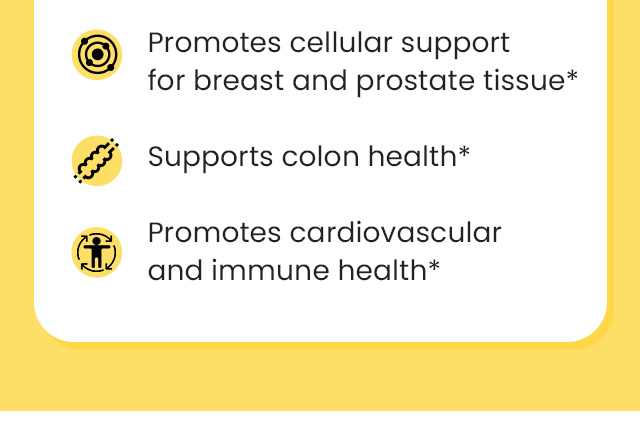 Promotes cellular support for breast and prostate tissue.* Supports colon health.* Promotes cardiovascular and immune health.*