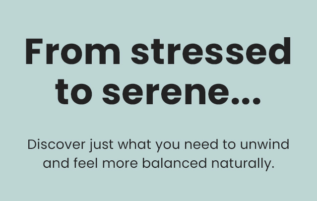 From stressed to serene... Discover just what you need to unwind and feel more balanced naturally.