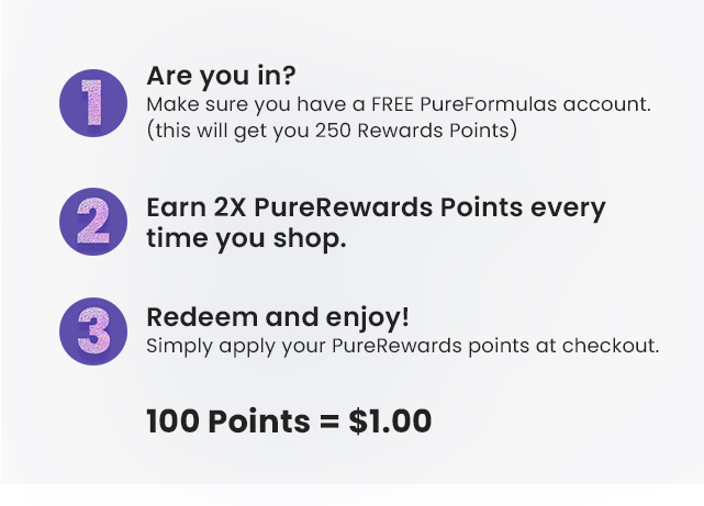 1. Are you in? Make sure you have a FREE PureFormulas account (this will get you 250 Rewards Points). 3. Redeem and enjoy! Simply apply your PureRewards points at checkout. 100 points=$1.00.