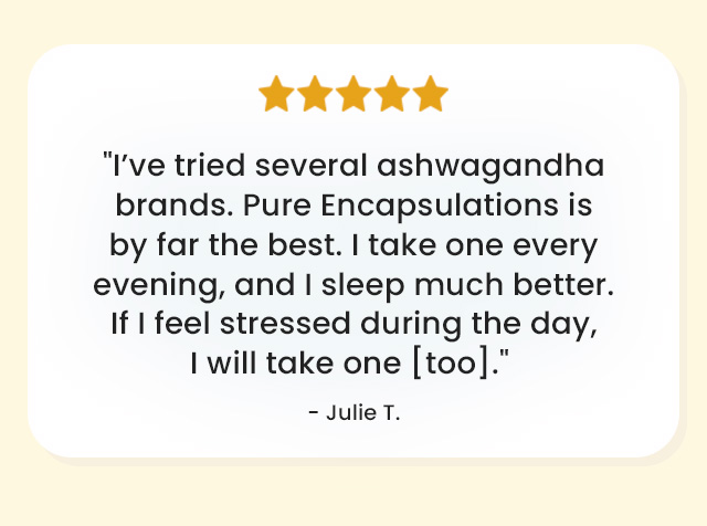 Review: 'I've tried several ashwagandha brands. Pure Encapsulations is by far the best. I take one every evening, and I sleep much better. If I feel stressed during the day, I will take one [too].'  Julie T.
