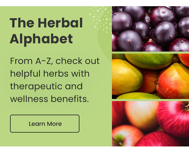 The Herbal Alphabet: From A-Z, check out helpful herbs with therapeutic and wellness benefits. Learn More.