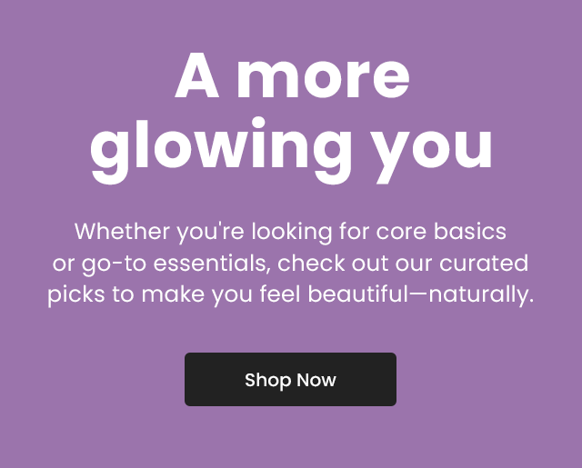 A more glowing you. Whether you're looking for core basics or go-to essentials, check out our curated picks to make you beautiful-naturally. Shop Now.