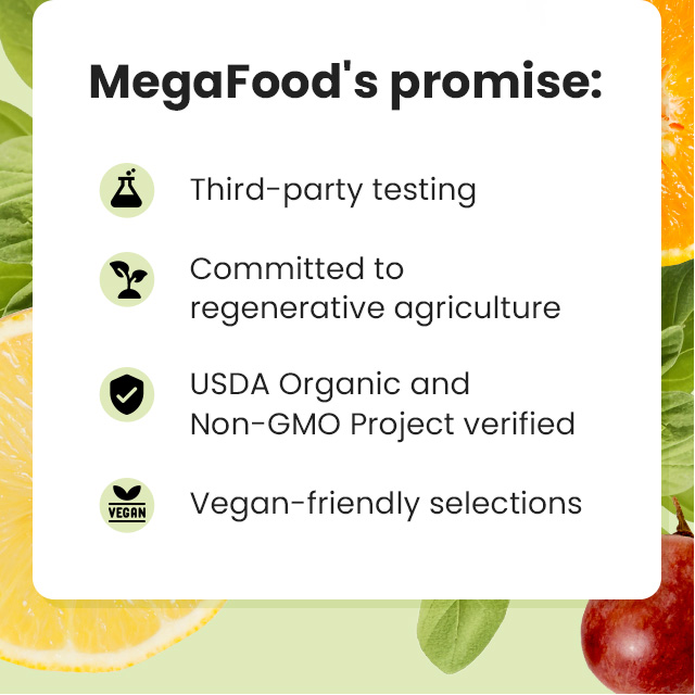 MegaFood's promise: Third-party testing. Committed to regenerative agriculture. USDA Organic and Non-GMO Project verified. Vegan-friendly selections.
