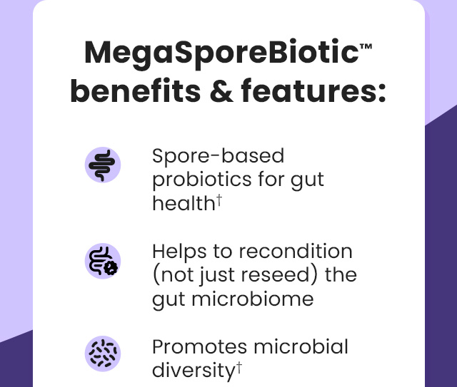 MegaSporeBiotic™ benefits & features: Spore-based probiotics for gut health.† Helps to recondition (not just reseed) the gut microbiome. Promotes microbial diversity.†