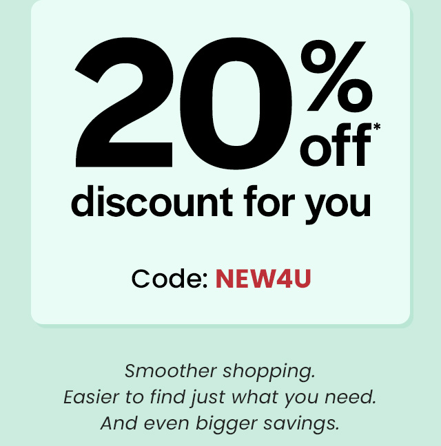  To celebrate, here's a special 20% off* discount for you. Code: NEW4U. Smoother shopping. Easier to find just what you need. And even bigger savings.