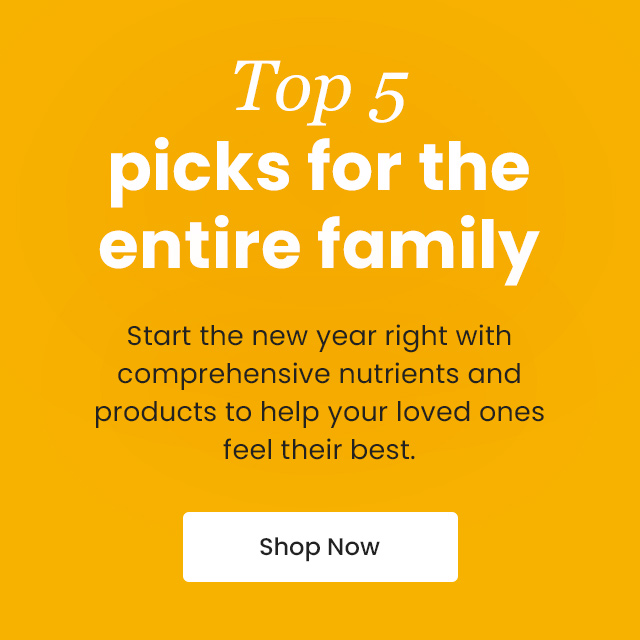 Top 5 picks for the entire family. Start the new year right with comprehensive nutrients and products to help your loved ones feel their best. Shop Now.