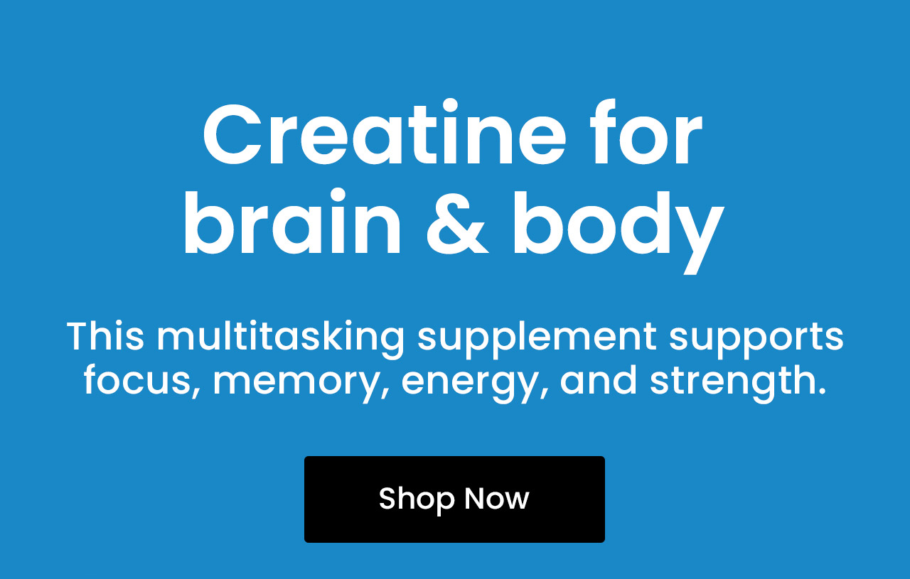 Creatine for Brain & Body: This multitasking supplement supports focus, memory, energy, and strength. Supports mental clarity and focus.* Helps fuel brain cell energy.* May improve memory and processing speed.* Aids cognitive function under mental fatigue.* Shop Creatine.