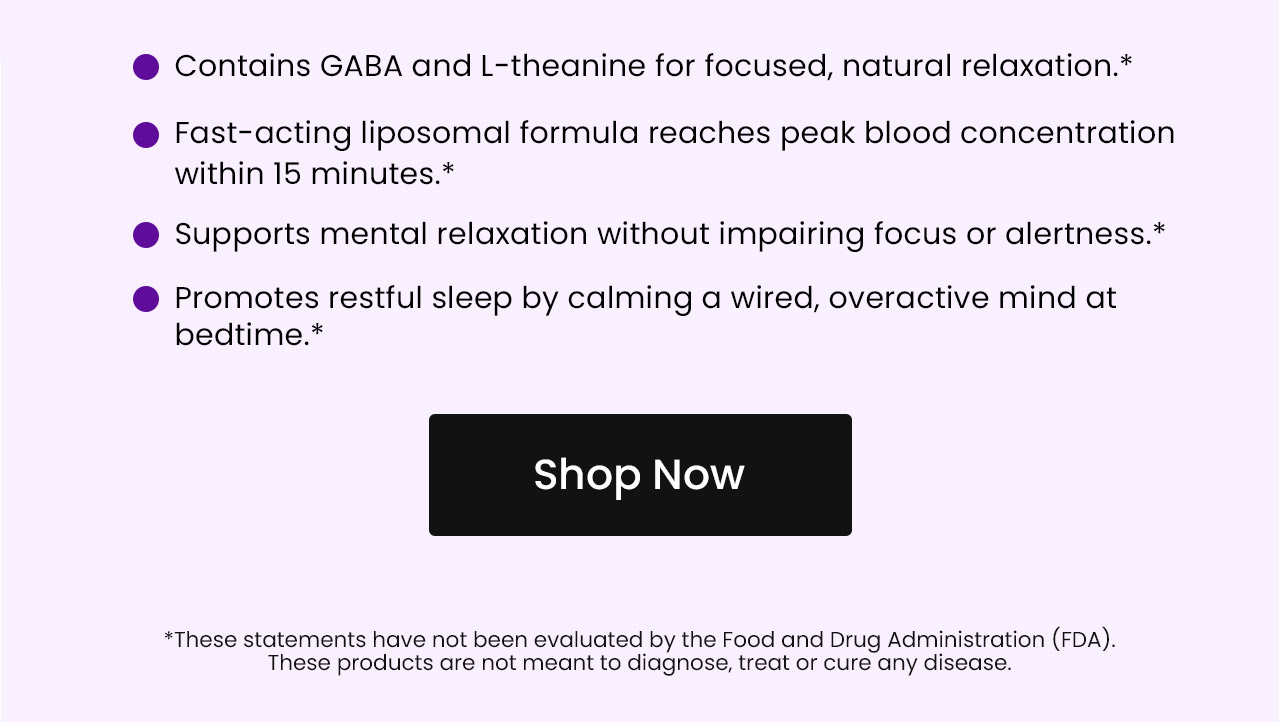 Contains GABA and L-theanine for focused, natural relaxation.* Fast-acting liposomal formula reaches peak blood concentration within 15 minutes.* Supports mental relaxation without impairing focus or alertness.* Promotes restful sleep by calming a wired, overactive mind at bedtime.* Shop now.