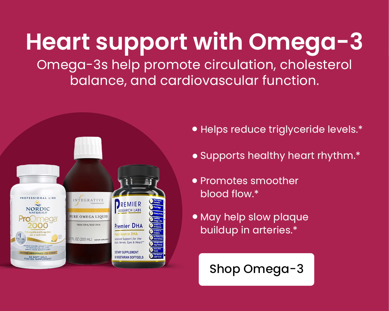 Heart support with Omega-3: Omega-3s help promoted circulation, cholesterol balance, and cardiovascular function. Helps reduce triglyceride levels.* Supports healthy heart rhythm.* Promotes smoother blood flow.* May help slow plaque buildup in arteries.* Shop Omega-3.