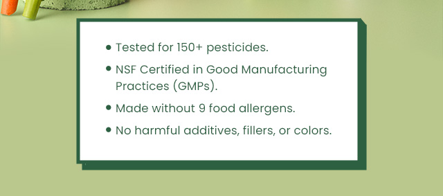 Tested for 150+ pesticides. NSF Certified in Good Manufacturing Practices (GMPs). Made without 9 food allergens. No harmful additives, fillers, or colors.