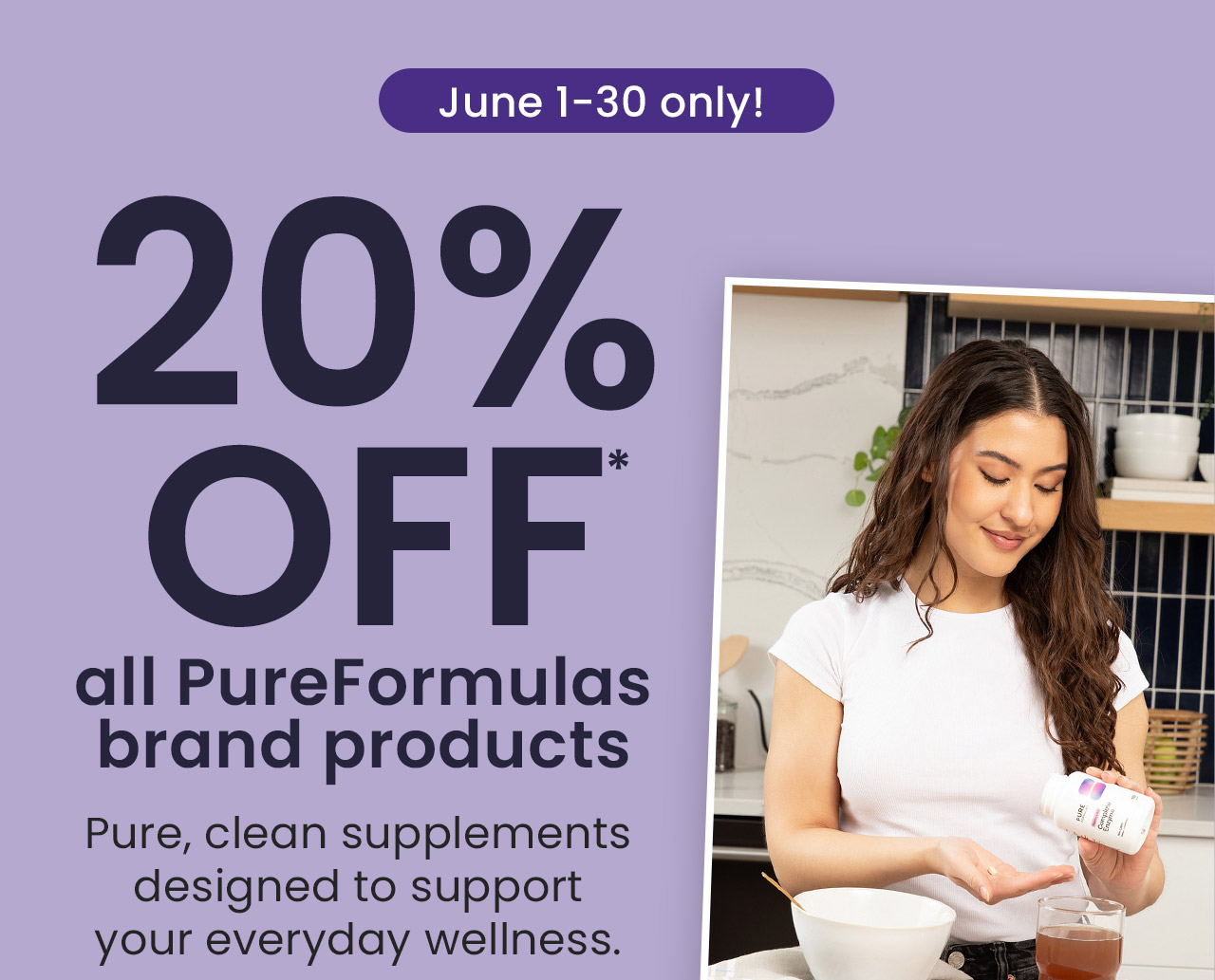 PureFormulas: June 1-30 only! 20% OFF* all PureFormulas brand products. Pure, clean supplements designed to support your everyday wellness. Use code: PUREF20. Shop NOW.