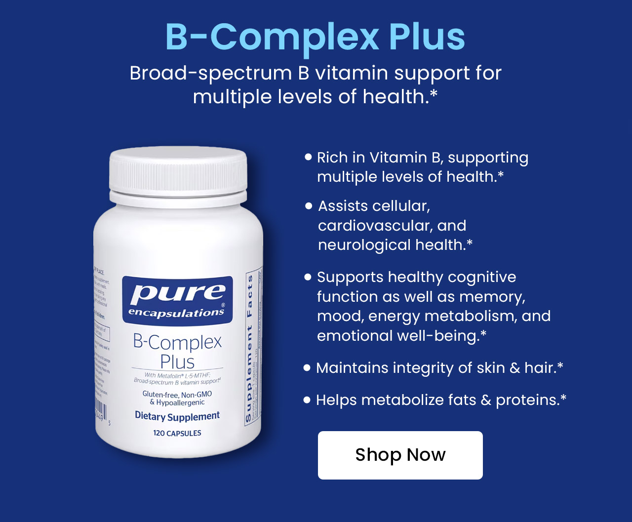 B-Complex Plus: Broad-spectrum B vitamin support for multiple levels of health.* Rich in Vitamin B, supporting multiple levels of health.* Assists cellular, cardiovascular, and neurological health.* Supports healthy cognitive function as well as memory, mood, energy metabolism, and emotional well-being.* Maintains integrity of skin & hair.* Helps metabolize fats & proteins.* Shop now.