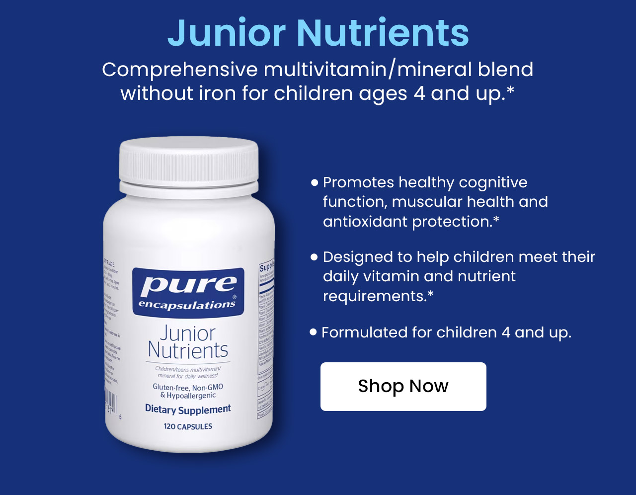 Junior Nutrients: Comprehensive multivitamin/mineral blend without iron for children ages 4 and up.* Promotes healthy cognitive function, muscular health and antioxidant protection.* Designed to help children meet their daily vitamin and nutrient requirements.* Formulated for children 4 and up. Shop now.