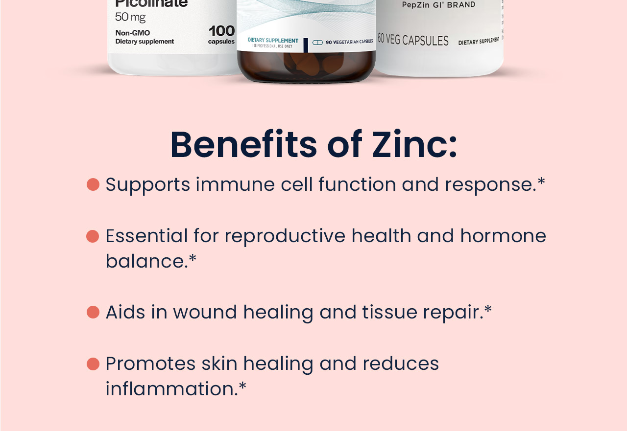 Benefits of Zinc: Supports immune cell function and response.* Essential for reproductive health and hormone balance.* Aids in wound healing and tissue repair.* Promotes skin healing and reduces inflammation.*
