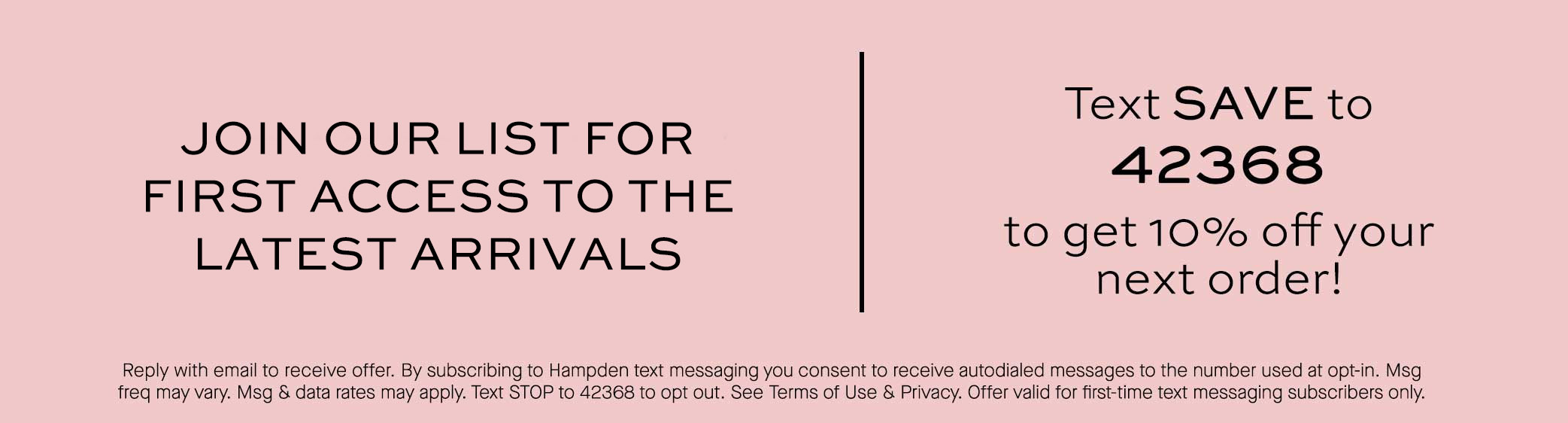 Sign up for text alerts. Text SAVE to 42368 for 10% Off your next order