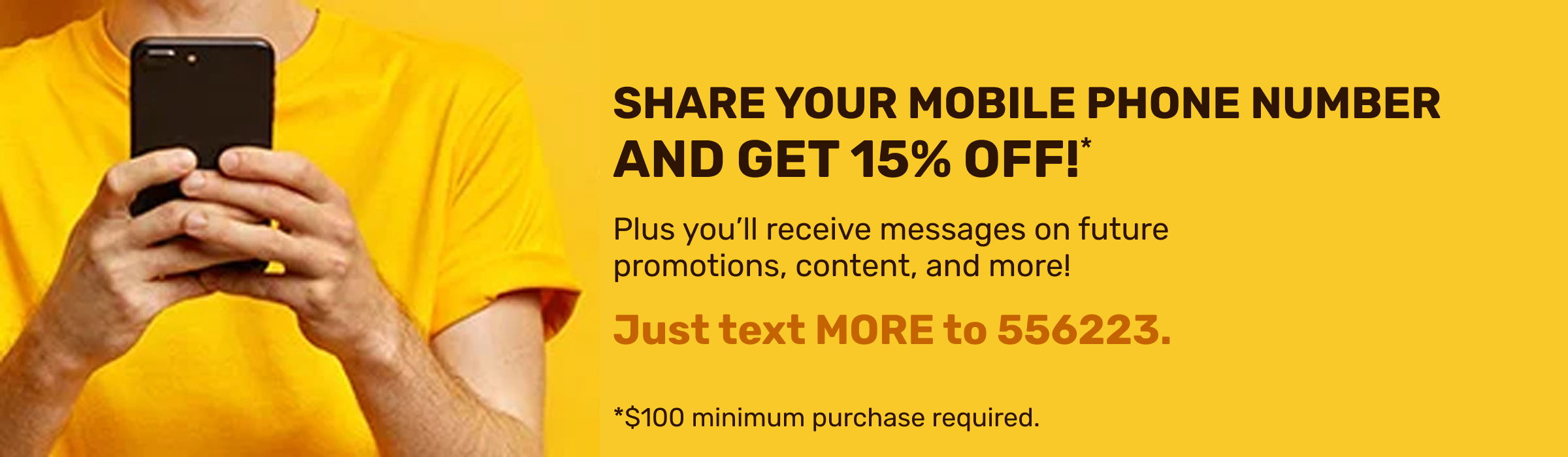 Share your mobile phone number and get 15% OFF!* Plus you'll receive messages on future promotions, content, and more. Text MORE to 556223. *$100 minimum purchase required.