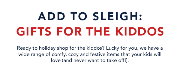 ADD TO SLEIGH: GIFTS FOR THE KIDDOS Ready to holiday shop for the kiddos? Lucky for you, we have a wide range of comfy, cozy and festive items that your kids will love and never want to take off!. 