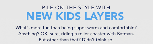 PILE ON THE STYLE WITH NEW KIDS LAYERS What's more fun than being super warm and comfortable? Anything? OK, sure, riding a roller coaster with Batman. But other than that? Didn't think so. 